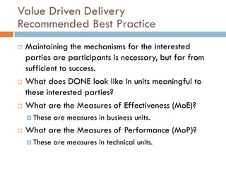 Value Driven Delivery
Recommended Best Practice
   Maintaining the mechanisms for the interested
    parties are participants is necessary, but far from
    sufficient to success.
   What does DONE look like in units meaningful to
    these interested parties?
   What are the Measures of Effectiveness (MoE)?
     These   are measures in business units.
   What are the Measures of Performance (MoP)?
     These   are measures in technical units.
 