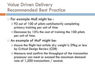 Value Driven Delivery
Recommended Best Practice
   For example MoE might be :
     92 out of 100 of pilots satisfactorily completing
      primary training per unit of time
     Decrease by 15% the cost of training the 100 pilots
      per unit of time.
   An example of MoP might be:
     Assure the flight test article dry weight is 29kg or less
      by Critical Design Review (CDR)
     Measure and confirm the throughput of the transaction
      processor can meet or exceed the maximum demand
      rate of 1,200 transactions / second.
 