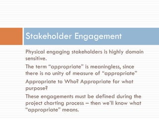 Stakeholder Engagement
Physical engaging stakeholders is highly domain
sensitive.
The term “appropriate” is meaningless, since
there is no unity of measure of “appropriate”
Appropriate to Who? Appropriate for what
purpose?
These engagements must be defined during the
project charting process – then we’ll know what
“appropriate” means.
 