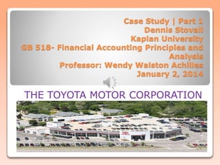 Case Study | Part 1
Dennis Stovall
Kaplan University
GB 518- Financial Accounting Principles and
Analysis
Professor: Wendy Walston Achilles
January 2, 2014
THE TOYOTA MOTOR CORPORATION
 
