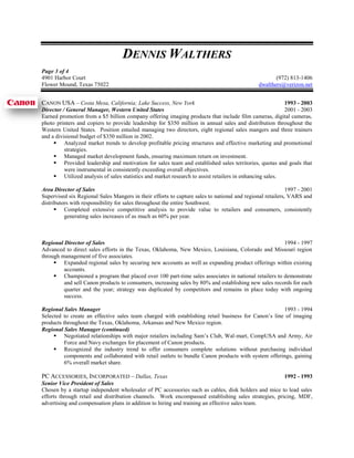 DENNIS WALTHERS
Page 3 of 4
4901 Harbor Court                                                                                    (972) 813-1406
Flower Mound, Texas 75022                                                                     dwalthers@verizon.net


CANON USA – Costa Mesa, California; Lake Success, New York                                               1993 - 2003
Director / General Manager, Western United States                                                        2001 - 2003
Earned promotion from a $5 billion company offering imaging products that include film cameras, digital cameras,
photo printers and copiers to provide leadership for $350 million in annual sales and distribution throughout the
Western United States. Position entailed managing two directors, eight regional sales mangers and three trainers
and a divisional budget of $350 million in 2002.
      Analyzed market trends to develop profitable pricing structures and effective marketing and promotional
          strategies.
      Managed market development funds, ensuring maximum return on investment.
      Provided leadership and motivation for sales team and established sales territories, quotas and goals that
          were instrumental in consistently exceeding overall objectives.
      Utilized analysis of sales statistics and market research to assist retailers in enhancing sales.

Area Director of Sales                                                                                     1997 - 2001
Supervised six Regional Sales Mangers in their efforts to capture sales to national and regional retailers, VARS and
distributors with responsibility for sales throughout the entire Southwest.
       Completed extensive competitive analysis to provide value to retailers and consumers, consistently
          generating sales increases of as much as 60% per year.



Regional Director of Sales                                                                            1994 - 1997
Advanced to direct sales efforts in the Texas, Oklahoma, New Mexico, Louisiana, Colorado and Missouri region
through management of five associates.
      Expanded regional sales by securing new accounts as well as expanding product offerings within existing
         accounts.
      Championed a program that placed over 100 part-time sales associates in national retailers to demonstrate
         and sell Canon products to consumers, increasing sales by 80% and establishing new sales records for each
         quarter and the year; strategy was duplicated by competitors and remains in place today with ongoing
         success.

Regional Sales Manager                                                                               1993 - 1994
Selected to create an effective sales team charged with establishing retail business for Canon’s line of imaging
products throughout the Texas, Oklahoma, Arkansas and New Mexico region.
Regional Sales Manager (continued)
      Negotiated relationships with major retailers including Sam’s Club, Wal-mart, CompUSA and Army, Air
          Force and Navy exchanges for placement of Canon products.
      Recognized the industry trend to offer consumers complete solutions without purchasing individual
          components and collaborated with retail outlets to bundle Canon products with system offerings, gaining
          6% overall market share.

PC ACCESSORIES, INCORPORATED – Dallas, Texas                                                         1992 - 1993
Senior Vice President of Sales
Chosen by a startup independent wholesaler of PC accessories such as cables, disk holders and mice to lead sales
efforts through retail and distribution channels. Work encompassed establishing sales strategies, pricing, MDF,
advertising and compensation plans in addition to hiring and training an effective sales team.
 