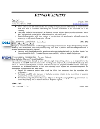 DENNIS WALTHERS
Page 4 of 4
4901 Harbor Court                                                                                   (972) 813-1406
Flower Mound, Texas 75022                                                                    dwalthers@verizon.net
        Drove sales to over $50 million in the first year by leveraging industry relationships to secure business
         with more than 26 customers representing 800 locations, instrumental to the successful sale of the
         company.
        Developed marketing initiatives such as bundling multiple products into convenient consumer “starter
         kits,” increasing the average selling price and corporate and retailer profit.
        Established partnerships with other vendors to provide them with an alternative wholesale source for
         accessories to add value to their product offering.

DELL COMPUTER CORPORATION – Austin, Texas                                                                 1991 - 1992
Divisional Sales Manager, Retail
Brought on to maximize retail sales for a leading personal computer manufacturer. Scope of responsibility included
marketing funds management, forecasting, retail detailing, retail point of purchase materials and rapid transition of
products with minimal inventory exposure.
      Captured retail channel partnerships with key retailers that included CompUSA, Best Buy, Sam’s Club,
         Costco, Price Club, Office Depot and Staples, achieving $100+ million in sales in the first year.

EPSON AMERICA, INCORPORATED – Torrance, California                                                    1983 - 1991
Area Marketing Director, Western United States
Earned fast track promotion through a series of increasingly responsible positions. to be responsible for the
achievement of over $300 million in annual sales including retail, corporate, VAR and distribution through three
offices of a manufacturer of printers, scanners, multi-function devices, projectors and LCD screens, employing a
staff of over 30. Responsibilities also included staff leadership; quota, expense and facilities management; and
development of compensation and bonus plans.
       Earned the company’s highest sales award, the 100% club, numerous times for exemplary sales
          performance.
       Facilitated incredible sales increases by including computer retailers in the competition for quarterly
          incentive trips based on purchase volume.
       Provided leadership that ensured the success of Epson in the rapidly changing technology environment and
          earned the company 80% of the market share in the printer segment.

EDUCATION
UNIVERSITY OF TEXAS                                                                                    Austin, Texas
 