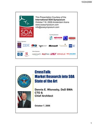 10/24/2008




                          This Presentation Courtesy of the
                          International SOA Symposium
                          October 7-8, 2008 Amsterdam Arena
                          www.soasymposium.com
                          info@soasymposium.com


                                       Founding Sponsors




Platinum Sponsors




Gold Sponsors       Silver Sponsors




                        CrossTalk:
                        Market Research into SOA
                        State of the Art

                        Dennis E. Wisnosky, DoD BMA
                        CTO &
                        Chief Architect


                        October 7, 2008




                                                                      1
 