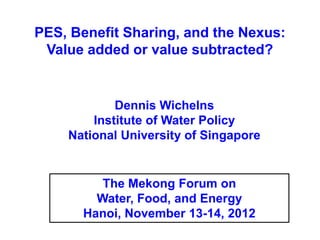 PES, Benefit Sharing, and the Nexus:
 Value added or value subtracted?


            Dennis Wichelns
        Institute of Water Policy
    National University of Singapore


         The Mekong Forum on
        Water, Food, and Energy
      Hanoi, November 13-14, 2012
 