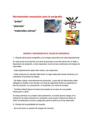 Herramientas necesarias para la serigrafía.
“pulpo”
“plancha”
“materiales (otros)”




             HIGIENE Y SEGURIDAD EN EL TALLER DE SERIGRAFIA.
1.- Estudio del proceso serigráfico y los riesgos específicos de cada departamento

En este punto encontramos una serie de procesos comunes dentro de un taller o
laboratorio de serigrafía, si bien dependen mucho de las condiciones de trabajo de
cada taller:

· Cada departamento debe estar limpio y ser espacioso,

· Cada producto y/o utensilio debe tener un lugar adecuado donde ubicarse y no
entorpecer el proceso de trabajo.

· Se deben utilizar correctamente los productos, y para ello los fabricantes están
obligados a facilitar a los clientes una hoja de seguridad donde se especifica el
tipo de producto, su composición, su toxicidad y su modo de empleo.

· También deberá figurar el modo de proceder en el caso de una posible
intoxicación o daño.

Si estas premisas se cumplen adecuadamente, no existe apenas riesgo en la
utilización de estos productos en serigrafía, pues la gran mayoría de estos no
están considerados nocivos o peligrosos para la salud con el uso adecuado.

2.- Estudio de la posibilidad de incendio

· Se ha de tener un estudio de riesgos de incendio.
 