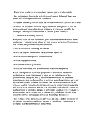 · Disponer de un plan de emergencia en caso de que se produzca éste.

· Los trabajadores deben estar instruidos en el manejo de los extintores, que
deben encontrarse perfectamente localizados.

· Se deben localizar y analizar todas las señales informativas ubicadas en el taller.

· Conocer las escaleras, bocas de riego y salidas de emergencia. El plan de
emergencia contra incendios deberá ensayarse previamente con el fin de
conseguir una mayor coordinación en el caso de que se produzca.

3.- Control de sustancias y residuos

Este punto es de los más importantes, pues trata del control exhaustivo de las
sustancias y residuos que se utilizan en todo proceso serigráfico. Encontramos
que un taller serigráfico elimina principalmente:

· Trapos manchados con tinta y disolventes.

· Residuos de plata provenientes de reveladores y películas

· Restos de tintas estropeadas o contaminadas.

· Restos de papel inservible.

· Recipientes de tintas y solventes.

· Residuos de insumos para mantenimiento de equipos serigráfico

Existe una legislación específica que prohíbe la eliminación de residuos
contaminantes o con riesgos para la salud por los métodos corrientes
(contenedores, desagües, etc...), debiendo ser eliminados por empresas
especializadas que puedan certificar al serígrafo que estos productos van a ser
recuperados para su posterior utilización o bien debidamente eliminados por
métodos legales. Normalmente dichas empresas no ofrecen incentivos para la
retirada de estos productos, a no ser que se trate de materiales reciclables; en
cualquier caso la legislación obliga a la eliminación selectiva de los residuos por
estos métodos, de acuerdo a esto el taller de serigrafía Fundir establece las
siguientes normas con respecto al manejo de este tipo de residuos:

· Los restos de tintas contaminadas con varios colores se deben almacenar en
recipientes dispuestos por el instructor para la creación de colores oscuros
siempre y cuando las tintas sean compatibles.
 
