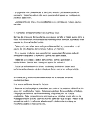 · El papel que más utilizamos es el periódico, en cada proceso utilizar solo el
necesario y desechar solo el más sucio, guardar el otro para ser reutilizado en
prácticas posteriores.

· Los recipientes de tintas, desocupados los conservamos para realizar algunas
mezclas.



4.- Control de almacenamiento de disolventes y tintas

Se trata de otro punto de importancia, pues puede ser alto el riesgo que se corre si
no se mantienen bien almacenados las materias primas a utilizar, sobre todo en el
caso de las tintas y los disolventes.

· Estos productos deben estar en lugares bien ventilados y preparados, por si
alguno de ellos llegara a derramarse o hubiera un incendio.

· En el caso de productos que no contengan sustancias inflamables, deberán
almacenarse siguiendo la normativa vigente para estos casos.

· Todos los aprendices se deben comprometer con la organización y
mantenimiento de esta área, con ayuda y guía del instructor.

· Todos los recipientes de las tintas, solventes y disolventes deben estar
perfectamente rotulados, de lo contrario se deben marcar en un lugar visible.



5.- Formación y autoformación adecuada de los aprendices en temas
medioambientales

Una buena política de formación debería:

- Asesorar sobre los peligros potenciales asociados a los procesos.- Identificar las
áreas con posibilidad de riesgo.- Establecer prácticas de seguridad en el trabajo.-
Dibujar procedimientos de entrenamiento y programas para los nuevos
empleados.- Estar constantemente informado y por iniciativa propia a través de
investigaciones en el tema sobre los nuevos cambios y sus riesgos.- Instruir a los
aprendices en todo lo referente a la eliminación de la contaminación y su
importancia sobre el medio ambiente.
 