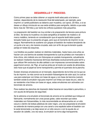DESARROLLO Y PROCESO.
Como primer paso se debe obtener un soporte textil adecuado a la tarea a
realizar, dependiendo de la resolución final del estampado, por ejemplo, para
imprimir un cartel publicitario se debería usar muselina, con aprox. 20 hilos, o si se
desea un dibujo minúsculo se usa seda sintética para serigrafía, debido a que esta
tiene mas de 100 hilos y por tanto los orificios quedaran más pequeños.

La preparación del bastidor es muy similar a la preparación de lienzos para pintura
al óleo. Se tensa la muselina o la seda serigráfica al bastidor de madera o al
marco metálico, teniendo en consideración que el soporte textil debe quedar
tensado hasta que no presente arrugas, pero que al momento de imprimir no se
rasgue. Normalmente se sostiene con grapas al bastidor de madera templando de
un punto a la vez y de manera cruzada, esto con el fin de que la tensión quede
pareja en todas las esquinas.

Los fotolitos se pueden realizar en distintos materiales, hasta hace unos años se
hacían con una lamina de acetato transparente la cual se pintaba con marcador o
tinta china, otro método era con fotocopias en acetato transparente, actualmente
se realizan mediante impresoras térmicas diseñadas exclusivamente para tal fin y
que utilizan film exclusivo de alta calidad o con impresoras convencionales sobre
papel bond común, de 75gr, al cual se pinta por el revés con aceite de almendras,
esto hace que el papel se torne transparente y permita el quemado de la plancha.

Existen diversas emulsiones en el mercado, dependiendo de la tinta con la que se
ha de imprimir, la más común es la emulsión fotoserigame de color azul, la cual se
usa para estampar con tintas con base de agua y con base de bencina (varsol),
también existe la emulsión roja para imprimir con tintas con base de pvc, esta no
es resistente a las tintas con base en agua, estas emulsiones son activadas con
bicromato de amonio.

Para realizar las planchas de impresión debe hacerse en oscuridad o penumbra, o
con ayuda de lámparas de seguridad.

Se le adiciona a la emulsión el bicromato de amonio en la cantidad que indique el
fabricante, normalmente son unas pocas gotas, cabe recordar que estos
materiales son fotosensibles, lo más recomendable es almacenarlos en un sitio
oscuro o dentro de bolsas plásticas de color negro, una vez preparada la emulsión
se extiende de manera pareja con una canal o una espátula sobre el bastidor con
la seda tensionada y se deja secar en un sitio oscuro o con la ayuda de un
secador de cabello, una vez seca, la emulsión se torna algo transparente.
 