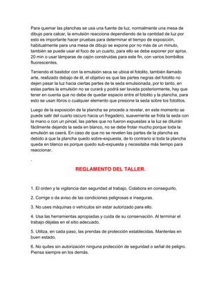 Para quemar las planchas se usa una fuente de luz, normalmente una mesa de
dibujo para calcar, la emulsión reacciona dependiendo de la cantidad de luz por
esto es importante hacer pruebas para determinar el tiempo de exposición,
habitualmente para una mesa de dibujo se expone por no más de un minuto,
también se puede usar el foco de un cuarto, para ello se debe exponer por aprox.
20 min o usar lámparas de cajón construidas para este fin, con varios bombillos
fluorescentes.

Teniendo el bastidor con la emulsión seca se ubica el fotolito, también llamado
arte, realizado debajo de él, el objetivo es que las partes negras del fotolito no
dejen pasar la luz hacia ciertas partes de la seda emulsionada, por lo tanto, en
estas partes la emulsión no se curará y podrá ser lavada posteriormente, hay que
tener en cuenta que no debe de quedar espacio entre el fotolito y la plancha, para
esto se usan libros o cualquier elemento que presione la seda sobre los fotolitos.

Luego de la exposición de la plancha se procede a revelar, en este momento se
puede salir del cuarto oscuro hacia un fregadero, suavemente se frota la seda con
la mano o con un pincel, las partes que no fueron expuestas a la luz se diluirán
fácilmente dejando la seda en blanco, no se debe frotar mucho porque toda la
emulsión se caerá. En caso de que no se revelen las partes de la plancha es
debido a que la plancha quedo sobre-expuesta, de lo contrario si toda la plancha
queda en blanco es porque quedo sub-expuesta y necesitaba más tiempo para
reaccionar.

.

                       REGLAMENTO DEL TALLER.


1. El orden y la vigilancia dan seguridad al trabajo. Colabora en conseguirlo.

2. Corrige o da aviso de las condiciones peligrosas e inseguras.

3. No uses máquinas o vehículos sin estar autorizado para ello.

4. Usa las herramientas apropiadas y cuida de su conservación. Al terminar el
trabajo déjalas en el sitio adecuado.

5. Utiliza, en cada paso, las prendas de protección establecidas. Mantenlas en
buen estado.

6. No quites sin autorización ninguna protección de seguridad o señal de peligro.
Piensa siempre en los demás.
 