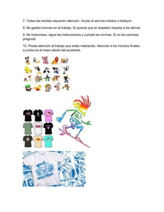 7. Todas las heridas requieren atención. Acude al servicio médico o botiquín

8. No gastes bromas en el trabajo. Si quieres que te respeten respeta a los demás

9. No improvises, sigue las instrucciones y cumple las normas. Si no las conoces,
pregunta

10. Presta atención al trabajo que estás realizando. Atención a los minutos finales.
La prisa es el mejor aliado del accidente.
 
