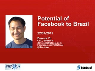 Potential of
Facebook to Brazil
22/07/2011
Dennis Yu
CEO, Blitzlocal
dennis@blitzlocal.com
Facebook.com/blitzlocal
@dennisyu
 