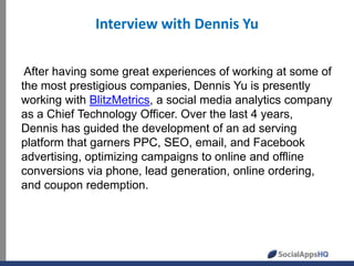 Interview with Dennis Yu
After having some great experiences of working at some of
the most prestigious companies, Dennis Yu is presently
working with BlitzMetrics, a social media analytics company
as a Chief Technology Officer. Over the last 4 years,
Dennis has guided the development of an ad serving
platform that garners PPC, SEO, email, and Facebook
advertising, optimizing campaigns to online and offline
conversions via phone, lead generation, online ordering,
and coupon redemption.
 