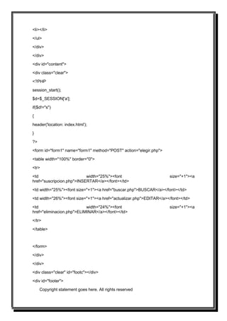 <li></li>

</ul>

</div>

</div>

<div id="content">

<div class="clear">

<?PHP

session_start();

$d=$_SESSION['a'];

if($d!="s")

{

header('location: index.html');

}

?>

<form id="form1" name="form1" method="POST" action="elegir.php">

<table width="100%" border="0">

<tr>

<td                        width="25%"><font                        size="+1"><a
href="suscripcion.php">INSERTAR</a></font></td>

<td width="25%"><font size="+1"><a href="buscar.php">BUSCAR</a></font></td>

<td width="26%"><font size="+1"><a href="actualizar.php">EDITAR</a></font></td>

<td                        width="24%"><font                        size="+1"><a
href="eliminacion.php">ELIMINAR</a></font></td>

</tr>

</table>



</form>

</div>

</div>

<div class="clear" id="footc"></div>

<div id="footer">

     Copyright statement goes here. All rights reserved
 