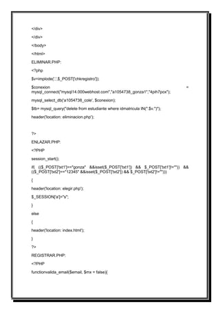 </div>

</div>

</body>

</html>

ELIMINAR.PHP:

<?php

$v=implode(',',$_POST['chkregistro']);

$conexion                                                                     =
mysql_connect("mysql14.000webhost.com","a1054738_gonza1","4pih7pox");

mysql_select_db('a1054738_cole', $conexion);

$tb= mysql_query("delete from estudiante where idmatricula IN(".$v.")");

header('location: eliminacion.php');



?>

ENLAZAR.PHP:

<?PHP

session_start();

if( (($_POST['txt1']=="gonza" &&isset($_POST['txt1']) && $_POST['txt1']!="")) &&
(($_POST['txt2']=="12345" &&isset($_POST['txt2']) && $_POST['txt2']!="")))

{

header('location: elegir.php');

$_SESSION['a']="s";

}

else

{

header('location: index.html');

}

?>

REGISTRAR.PHP:

<?PHP

functionvalida_email($email, $mx = false){
 