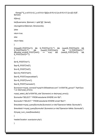if(eregi("^([_a-z0-9-]+)(.[_a-z0-9-]+)*@([a-z0-9-]+)(.[a-z0-9-]+)*(.[a-z]{2,4})$",
$email))

if($mx){

list($username, $domain) = split("@", $email);

returngetmxrr($domain, $mxrecords);

}else

return true;

else

return false;

}

if((isset($_POST['txt1']) && $_POST['txt1']!="") && (isset($_POST['txt2']) &&
$_POST['txt2']!="")      &&    (isset($_POST['txt4'])   &&      $_POST['txt4']!=""
&&valida_email($_POST['txt4'])    ==    true)    &&   (isset($_POST['txt3'])   &&
$_POST['txt3']!=""))

{

$d=$_POST["txt1"];

$ap=$_POST["txt2"];

$no=$_POST["txt3"];

$em=$_POST["txt4"];

$es=$_POST["especialidad"];

$tur=$_POST["turno"];

$se=$_POST["semestre"];

$conexion=mysql_connect("mysql14.000webhost.com","a1054738_gonza1","4pih7pox
") or die(mysql_error());

mysql_select_db("a1054738_cole",$conexion) or die(mysql_error());

$consulta="SELECT * FROM estudiante WHERE dni='$d'";

$consulta1="SELECT * FROM estudiante WHERE email='$em'";

$resultado=mysql_query($consulta,$conexion) or die("Operacion fallida: $consulta");

$resultado1=mysql_query($consulta1,$conexion) or die("Operacion fallida: $consulta");

if(mysql_num_rows($resultado))

{

header('location: suscripcion.php');

}
 