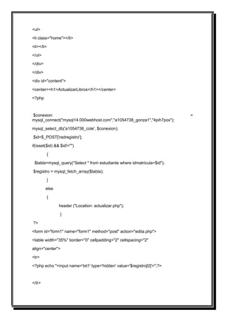 <ul>

<li class="home"></li>

<li></li>

</ul>

</div>

</div>

<div id="content">

<center><h1>ActualizarLibros</h1></center>

<?php



$conexion                                                                =
mysql_connect("mysql14.000webhost.com","a1054738_gonza1","4pih7pox");

mysql_select_db('a1054738_cole', $conexion);

$id=$_POST['radregistro'];

if(isset($id) && $id!="")

         {

 $tabla=mysql_query("Select * from estudiante where idmatricula=$id");

$registro = mysql_fetch_array($tabla);

         }

         else

         {

                header ("Location: actualizar.php");

                }

?>

<form id="form1" name="form1" method="post" action="edita.php">

<table width="35%" border="0" cellpadding="2" cellspacing="2"

align="center">

<tr>

<?php echo "<input name='txt1' type='hidden' value='$registro[0]'>";?>



</tr>
 