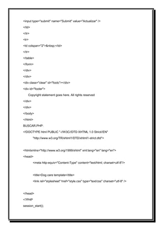 <input type="submit" name="Submit" value="Actualizar" />

</td>

</tr>

<tr>

<td colspan="2">&nbsp;</td>

</tr>

</table>

</form>

</div>

</div>

<div class="clear" id="footc"></div>

<div id="footer">

    Copyright statement goes here. All rights reserved

</div>

</div>

</body>

</html>

BUSCAR.PHP:

<!DOCTYPE html PUBLIC "-//W3C//DTD XHTML 1.0 Strict//EN"

         "http://www.w3.org/TR/xhtml1/DTD/xhtml1-strict.dtd">



<htmlxmlns="http://www.w3.org/1999/xhtml" xml:lang="en" lang="en">

<head>

         <meta http-equiv="Content-Type" content="text/html; charset=utf-8"/>



         <title>Dog care template</title>

         <link rel="stylesheet" href="style.css" type="text/css" charset="utf-8" />



</head>

<?PHP

session_start();
 