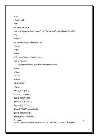 </tr>

</table></td>

</tr>

<tr align="center">

<td><input type="submit" name="button" id="button" value="Buscar" /></td>

</tr>

</table>

<a href="elegir.php">Regresar</a>

</form>

</div>

</div>

<div class="clear" id="footc"></div>

<div id="footer">

    Copyright statement goes here. All rights reserved

</div>

</div>

</body>

</html>

EDITAR.PHP:

<?php

$id=$_POST['txt1'];

$dni=$_POST['txt2'];

$ap=$_POST['txt3'];

$nom=$_POST['txt4'];

$ema=$_POST['txt5'];

$esa=$_POST['especialidad'];

$tur=$_POST['turno'];

$se=$_POST['semestre'];

$conexion                                                                   =
mysql_connect("mysql14.000webhost.com","a1054738_gonza1","4pih7pox");
 