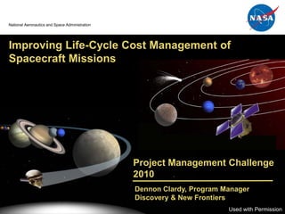 Discovery



                                                                                               New
  National Aeronautics and Space Administration                                            Frontiers




   Improving Life-Cycle Cost Management of
   Spacecraft Missions




                                                  Project Management Challenge
                                                  2010
                                                  Dennon Clardy, Program Manager
                                                  Discovery & New Frontiers
February 2010                                                             Used with Permission
                                                                                             0
 