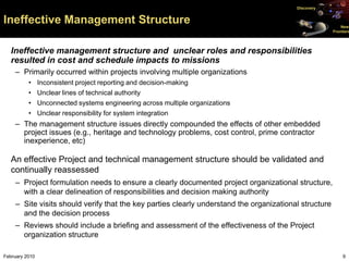 Discovery


Ineffective Management Structure                                                                           New
                                                                                                       Frontiers




   Ineffective management structure and unclear roles and responsibilities
   resulted in cost and schedule impacts to missions
    – Primarily occurred within projects involving multiple organizations
          • Inconsistent project reporting and decision-making
          • Unclear lines of technical authority
          • Unconnected systems engineering across multiple organizations
          • Unclear responsibility for system integration
    – The management structure issues directly compounded the effects of other embedded
      project issues (e.g., heritage and technology problems, cost control, prime contractor
      inexperience, etc)

   An effective Project and technical management structure should be validated and
   continually reassessed
    – Project formulation needs to ensure a clearly documented project organizational structure,
      with a clear delineation of responsibilities and decision making authority
    – Site visits should verify that the key parties clearly understand the organizational structure
      and the decision process
    – Reviews should include a briefing and assessment of the effectiveness of the Project
      organization structure

February 2010                                                                                               9
 