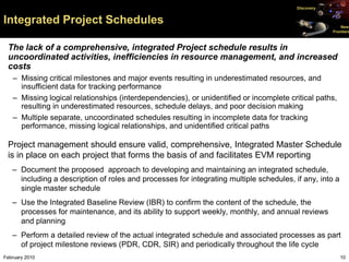 Discovery


Integrated Project Schedules                                                                             New
                                                                                                     Frontiers



 The lack of a comprehensive, integrated Project schedule results in
 uncoordinated activities, inefficiencies in resource management, and increased
 costs
   – Missing critical milestones and major events resulting in underestimated resources, and
     insufficient data for tracking performance
   – Missing logical relationships (interdependencies), or unidentified or incomplete critical paths,
     resulting in underestimated resources, schedule delays, and poor decision making
   – Multiple separate, uncoordinated schedules resulting in incomplete data for tracking
     performance, missing logical relationships, and unidentified critical paths

 Project management should ensure valid, comprehensive, Integrated Master Schedule
 is in place on each project that forms the basis of and facilitates EVM reporting
   – Document the proposed approach to developing and maintaining an integrated schedule,
     including a description of roles and processes for integrating multiple schedules, if any, into a
     single master schedule
   – Use the Integrated Baseline Review (IBR) to confirm the content of the schedule, the
     processes for maintenance, and its ability to support weekly, monthly, and annual reviews
     and planning
   – Perform a detailed review of the actual integrated schedule and associated processes as part
     of project milestone reviews (PDR, CDR, SIR) and periodically throughout the life cycle
February 2010                                                                                            10
 