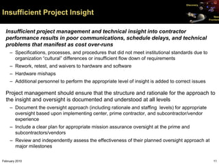 Discovery


Insufficient Project Insight                                                                             New
                                                                                                     Frontiers




  Insufficient project management and technical insight into contractor
  performance results in poor communications, schedule delays, and technical
  problems that manifest as cost over-runs
     – Specifications, processes, and procedures that did not meet institutional standards due to
       organization “cultural” differences or insufficient flow down of requirements
     – Rework, retest, and waivers to hardware and software
     – Hardware mishaps
     – Additional personnel to perform the appropriate level of insight is added to correct issues

  Project management should ensure that the structure and rationale for the approach to
  the insight and oversight is documented and understood at all levels
     – Document the oversight approach (including rationale and staffing levels) for appropriate
       oversight based upon implementing center, prime contractor, and subcontractor/vendor
       experience
     – Include a clear plan for appropriate mission assurance oversight at the prime and
       subcontractors/vendors
     – Review and independently assess the effectiveness of their planned oversight approach at
       major milestones

February 2010                                                                                           11
 