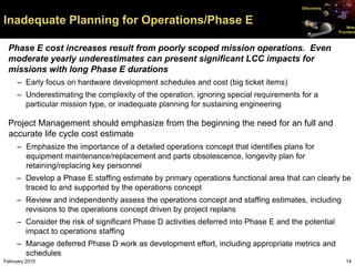 Discovery


Inadequate Planning for Operations/Phase E                                                               New
                                                                                                     Frontiers



 Phase E cost increases result from poorly scoped mission operations. Even
 moderate yearly underestimates can present significant LCC impacts for
 missions with long Phase E durations
     – Early focus on hardware development schedules and cost (big ticket items)
     – Underestimating the complexity of the operation, ignoring special requirements for a
       particular mission type, or inadequate planning for sustaining engineering

 Project Management should emphasize from the beginning the need for an full and
 accurate life cycle cost estimate
     – Emphasize the importance of a detailed operations concept that identifies plans for
       equipment maintenance/replacement and parts obsolescence, longevity plan for
       retaining/replacing key personnel
     – Develop a Phase E staffing estimate by primary operations functional area that can clearly be
       traced to and supported by the operations concept
     – Review and independently assess the operations concept and staffing estimates, including
       revisions to the operations concept driven by project replans
     – Consider the risk of significant Phase D activities deferred into Phase E and the potential
       impact to operations staffing
     – Manage deferred Phase D work as development effort, including appropriate metrics and
       schedules
February 2010                                                                                           14
 