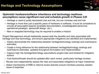 Discovery


Heritage and Technology Assumptions                                                                    New
                                                                                                   Frontiers




  Optimistic hardware/software inheritance and technology readiness
  assumptions cause significant cost and schedule growth in Phases C/D
     – Heritage is used to justify decreased cost and risk, but can increase cost and risk
     – Heritage is more than just a specific piece of hardware or software, it must be considered to
       include all associated aspects (available documentation, knowledgeable personnel,
       operational paradigm, spacecraft design, etc.)
     – New or reapplied technology may be required to enable a mission

  Project Management should realistically assess both the benefits and risks associated with
  heritage and new technology, and ensure appropriate mitigations are identified and implemented
    – Clearly demonstrate the relationship between heritage/technology rankings and cost/reserve
       estimates
    – Create a living reference for the relationship between heritage/technology rankings and
       cost/reserve estimates, updated throughout formulation and implementation
    – Capture high risk heritage/technology assumptions project risks and tracked for mitigation
       actions
    – Cost factors/threats should be updated after each review, particularly heritage reviews
   – Review and independently assess the risks and associated mitigations at major milestones
   – Select membership of SRB or internal review teamsto ensure members possess needed
      areas of expertise

February 2010                                                                                          15
 
