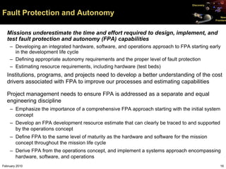 Discovery


Fault Protection and Autonomy                                                                       New
                                                                                                Frontiers




   Missions underestimate the time and effort required to design, implement, and
   test fault protection and autonomy (FPA) capabilities
    – Developing an integrated hardware, software, and operations approach to FPA starting early
      in the development life cycle
    – Defining appropriate autonomy requirements and the proper level of fault protection
    – Estimating resource requirements, including hardware (test beds)
   Institutions, programs, and projects need to develop a better understanding of the cost
   drivers associated with FPA to improve our processes and estimating capabilities

   Project management needs to ensure FPA is addressed as a separate and equal
   engineering discipline
    – Emphasize the importance of a comprehensive FPA approach starting with the initial system
      concept
    – Develop an FPA development resource estimate that can clearly be traced to and supported
      by the operations concept
    – Define FPA to the same level of maturity as the hardware and software for the mission
      concept throughout the mission life cycle
    – Derive FPA from the operations concept, and implement a systems approach encompassing
      hardware, software, and operations
February 2010                                                                                      16
 