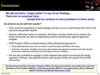 Discovery


Conclusion                                                                                                          New
                                                                                                                Frontiers



      We did not find a “magic bullet” in any of our findings...
      There are no surprises here...
                         except that we continue to have problems in these areas
    So what do we do with the results?
       – First, avoid the temptation to acknowledge and then put on a shelf along with most of the
         previous cost growth studies
       – Second, while there were no surprises, that does not mean there are no actions the
         entire community can take to significantly improve performance against approved
         budgets
       – D/NF Program Office is implementing a fairly disciplined approach to
           • Continually identify actions we can take to avoid the traps identified in the study
           • Avoid the “checklist” mentality and ensure that project management activities and tools directly
             contribute to planning, tracking, and controlling cost and schedule

       – We are also available to engage in more detailed discussions concerning the study
         approach, findings, and potential actions with groups inside and outside of the D/NF
         community

      The Discovery and New Frontiers Program Office Life Cycle Cost Study was performed under the
       direction of Paul Gilbert (MSFC), led by Bryan Barley (MSFC), and supported by Kenny Mitchell
                                  (MSFC-retired) and Marilyn Newhouse (CSC)
February 2010                                                                                                      18
 