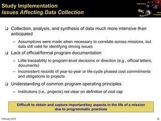 Discovery
Study Implementation
Issues Affecting Data Collection                                                                         New
                                                                                                     Frontiers




       Collection, analysis, and synthesis of data much more intensive than
        anticipated
          – Assumptions were made when necessary to correlate across missions, but
            data still valid for identifying driving issues
       Lack of official/formal program documentation
          – Little traceability to program-level decisions or direction (e.g., official letters,
            documents)
          – Inconsistent records of year-to-year or life-cycle phased cost commitments
            and obligations to projects
       Understanding of common program operating principles
          – Institutions (i.e., projects) not clear on definition of cost cap


                Difficult to obtain and capture important/key aspects in the life of a mission
                                        due to programmatic practices

February 2010                                                                                           22
 