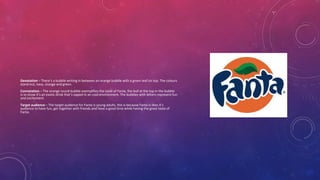 Denotation – There’s a bubble writing in between an orange bubble with a green leaf on top. The colours
stand out, navy, orange and green.
Connotation – The orange round bubble exemplifies the taste of Fanta, the leaf at the top in the bubble
is to show it’s an exotic drink that’s sipped in an cool environment. The bubbles with letters represent fun
and excitement.
Target audience – The target audience for Fanta is young adults, this is because Fanta is likes it’s
audience to have fun, get together with friends and have a good time while having the great taste of
Fanta.
 