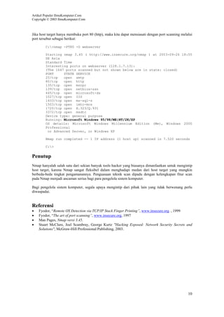 Artikel Populer IlmuKomputer.Com
Copyright © 2003 IlmuKomputer.Com
10
Jika host target hanya membuka port 80 (http), maka kita dapat mensiasati dengan port scanning melalui
port tersebut sebagai berikut:
C:>nmap -PT80 -O webserver
Starting nmap 3.45 ( http://www.insecure.org/nmap ) at 2003-09-26 18:55
SE Asia
Standard Time
Interesting ports on webserver (128.1.7.13):
(The 1647 ports scanned but not shown below are in state: closed)
PORT STATE SERVICE
25/tcp open smtp
80/tcp open http
135/tcp open msrpc
139/tcp open netbios-ssn
445/tcp open microsoft-ds
1027/tcp open IIS
1433/tcp open ms-sql-s
1503/tcp open imtc-mcs
1720/tcp open H.323/Q.931
3372/tcp open msdtc
Device type: general purpose
Running: Microsoft Windows 95/98/ME|NT/2K/XP
OS details: Microsoft Windows Millennium Edition (Me), Windows 2000
Professional
or Advanced Server, or Windows XP
Nmap run completed -- 1 IP address (1 host up) scanned in 7.520 seconds
C:>
Penutup
Nmap hanyalah salah satu dari sekian banyak tools hacker yang biasanya dimanfaatkan untuk mengintip
host target, karena Nmap sangat fleksibel dalam menghadapi medan dari host target yang mungkin
berbeda-beda tingkat pengamanannya. Penguasaan teknik scan dipadu dengan kelengkapan fitur scan
pada Nmap menjadi ancaman serius bagi para pengelola sistem komputer.
Bagi pengelola sistem komputer, segala upaya mengintip dari pihak lain yang tidak berwenang perlu
diwaspadai.
Referensi
• Fyodor, “Remote OS Detection via TCP/IP Stack Finger Printing”, www.insecure.org. , 1999
• Fyodor, “The art of port scanning”, www.insecure.org, 1997
• Man Pages, Nmap versi 3.45.
• Stuart McClure, Joel Scambray, George Kurtz "Hacking Exposed: Network Security Secrets and
Solutions", McGraw-Hill Professional Publishing, 2003.
 