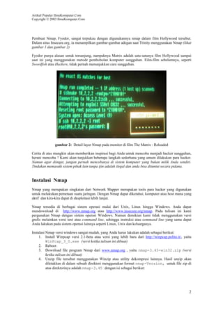 Artikel Populer IlmuKomputer.Com
Copyright © 2003 IlmuKomputer.Com
2
Pembuat Nmap, Fyodor, sangat terpukau dengan digunakannya nmap dalam film Hollywood tersebut.
Dalam situs Insecure.org, ia menampilkan gambar-gambar adegan saat Trinity menggunakan Nmap (lihat
gambar 1 dan gambar 2)
Fyodor punya alasan untuk tersanjung, nampaknya Matrix adalah satu-satunya film Hollywood sampai
saat ini yang menggunakan metode pembobolan komputer sungguhan. Film-film sebelumnya, seperti
Swordfish atau Hackers, tidak pernah menunjukkan cara sungguhan.
gambar 2: Detail layar Nmap pada monitor di film The Matrix : Reloaded
Cerita di atas mungkin akan memberikan inspirasi bagi Anda untuk mencoba menjadi hacker sungguhan,
berani mencoba ? Kami akan tunjukkan beberapa langkah sederhana yang umum dilakukan para hacker.
Namun agar diingat, jangan pernah mencobanya di sistem komputer yang bukan milik Anda sendiri.
Tindakan memasuki sistem pihak lain tanpa ijin adalah ilegal dan anda bisa dituntut secara pidana.
Instalasi Nmap
Nmap yang merupakan singkatan dari Network Mapper merupakan tools para hacker yang digunakan
untuk melakukan pemetaan suatu jaringan. Dengan Nmap dapat diketahui, komputer atau host mana yang
aktif dan kira-kira dapat di eksploitasi lebih lanjut.
Nmap tersedia di berbagai sistem operasi mulai dari Unix, Linux hingga Windows. Anda dapat
mendownload di http://www.nmap.org atau http://www.insecure.org/nmap. Pada tulisan ini kami
pergunakan Nmap dengan sistem operasi Windows. Namun demikian kami tidak menggunakan versi
grafis melainkan versi text atau command line, sehingga instruksi atau command line yang sama dapat
Anda lakukan pada sistem operasi lainnya seperti Linux, Unix dan keluarganya.
Instalasi Nmap versi windows sangat mudah, yang Anda harus lakukan adalah sebagai berikut:
1. Install Winpcap versi 2.1-beta atau versi yang lebih baru dari http://winpcap.polito.it/, yaitu
WinPcap_3_0.exe (versi ketika tulisan ini dibuat)
2. Reboot
3. Download file program Nmap dari www.nmap.org , yaitu nmap-3.45-win32.zip (versi
ketika tulisan ini dibuat)
4. Unzip file tersebut menggunakan Winzip atau utility dekompresi lainnya. Hasil unzip akan
diletakkan di dalam sebuah direktori menggunakan format nmap-Version, untuk file zip di
atas direktorinya adalah nmap-3.45 dengan isi sebagai berikut:
 