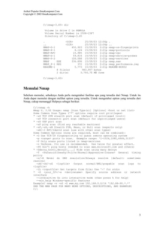 Artikel Populer IlmuKomputer.Com
Copyright © 2003 IlmuKomputer.Com
3
C:nmap-3.45> dir
Volume in drive C is PEMULA
Volume Serial Number is 2508-15F7
Directory of C:nmap-3.45
. <DIR> 25/09/03 12:06p .
.. <DIR> 25/09/03 12:06p ..
NMAP-O~1 450.903 15/09/03 2:21p nmap-os-fingerprints
NMAP-P~1 8.124 15/09/03 2:21p nmap-protocols
NMAP-RPC 15.985 15/09/03 2:21p nmap-rpc
NMAP-S~1 59.816 15/09/03 2:21p nmap-service-probes
NMAP-S~2 106.088 15/09/03 2:21p nmap-services
NMAP EXE 336.896 15/09/03 2:21p nmap.exe
NMAP_P~1 REG 372 15/09/03 2:21p nmap_performance.reg
README~1 5.773 15/09/03 2:21p README-WIN32
8 file(s) 983.957 bytes
2 dir(s) 3.793.70 MB free
C:nmap-3.45>
Memulai Nmap
Sebelum memulai, sebaiknya Anda perlu mengetahui fasilitas apa yang tersedia dari Nmap. Untuk itu
Anda dapat memulai dengan melihat option yang tersedia. Untuk mengetahui option yang tersedia dari
Nmap, cukup memanggil Helpnya sebagai berikut:
C:>nmap -h
Nmap V. 3.00 Usage: nmap [Scan Type(s)] [Options] <host or net list>
Some Common Scan Types ('*' options require root privileges)
* -sS TCP SYN stealth port scan (default if privileged (root))
-sT TCP connect() port scan (default for unprivileged users)
* -sU UDP port scan
-sP ping scan (Find any reachable machines)
* -sF,-sX,-sN Stealth FIN, Xmas, or Null scan (experts only)
-sR/-I RPC/Identd scan (use with other scan types)
Some Common Options (none are required, most can be combined):
* -O Use TCP/IP fingerprinting to guess remote operating system
-p <range> ports to scan. Example range: '1-1024,1080,6666,31337'
-F Only scans ports listed in nmap-services
-v Verbose. Its use is recommended. Use twice for greater effect.
-P0 Don't ping hosts (needed to scan www.microsoft.com and others)
* -Ddecoy_host1,decoy2[,...] Hide scan using many decoys
-T <Paranoid|Sneaky|Polite|Normal|Aggressive|Insane> General timing
policy
-n/-R Never do DNS resolution/Always resolve [default: sometimes
resolve]
-oN/-oX/-oG <logfile> Output normal/XML/grepable scan logs to
<logfile>
-iL <inputfile> Get targets from file; Use '-' for stdin
* -S <your_IP>/-e <devicename> Specify source address or network
interface
--interactive Go into interactive mode (then press h for help)
--win_help Windows-specific features
Example: nmap -v -sS -O www.my.com 192.168.0.0/16 '192.88-90.*.*'
SEE THE MAN PAGE FOR MANY MORE OPTIONS, DESCRIPTIONS, AND EXAMPLES
C:
 