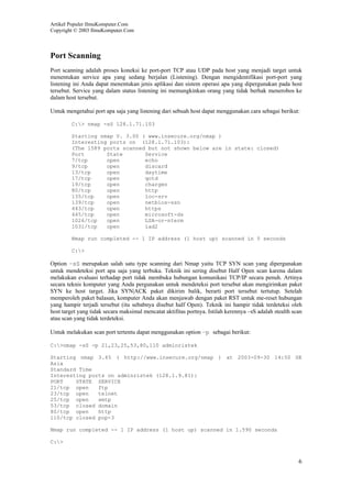 Artikel Populer IlmuKomputer.Com
Copyright © 2003 IlmuKomputer.Com
6
Port Scanning
Port scanning adalah proses koneksi ke port-port TCP atau UDP pada host yang menjadi target untuk
menentukan service apa yang sedang berjalan (Listening). Dengan mengidentifikasi port-port yang
listening ini Anda dapat menentukan jenis aplikasi dan sistem operasi apa yang dipergunakan pada host
tersebut. Service yang dalam status listening ini memungkinkan orang yang tidak berhak menerobos ke
dalam host tersebut.
Untuk mengetahui port apa saja yang listening dari sebuah host dapat menggunakan cara sebagai berikut:
C:> nmap -sS 128.1.71.103
Starting nmap V. 3.00 ( www.insecure.org/nmap )
Interesting ports on (128.1.71.103):
(The 1589 ports scanned but not shown below are in state: closed)
Port State Service
7/tcp open echo
9/tcp open discard
13/tcp open daytime
17/tcp open qotd
19/tcp open chargen
80/tcp open http
135/tcp open loc-srv
139/tcp open netbios-ssn
443/tcp open https
445/tcp open microsoft-ds
1026/tcp open LSA-or-nterm
1031/tcp open iad2
Nmap run completed -- 1 IP address (1 host up) scanned in 5 seconds
C:>
Option –sS merupakan salah satu type scanning dari Nmap yaitu TCP SYN scan yang dipergunakan
untuk mendeteksi port apa saja yang terbuka. Teknik ini sering disebut Half Open scan karena dalam
melakukan evaluasi terhadap port tidak membuka hubungan komunikasi TCP/IP secara penuh. Artinya
secara teknis komputer yang Anda pergunakan untuk mendeteksi port tersebut akan mengirimkan paket
SYN ke host target. Jika SYN|ACK paket dikirim balik, berarti port tersebut tertutup. Setelah
memperoleh paket balasan, komputer Anda akan menjawab dengan paket RST untuk me-reset hubungan
yang hampir terjadi tersebut (itu sebabnya disebut half Open). Teknik ini hampir tidak terdeteksi oleh
host target yang tidak secara maksimal mencatat aktifitas portnya. Istilah kerennya –sS adalah stealth scan
atau scan yang tidak terdeteksi.
Untuk melakukan scan port tertentu dapat menggunakan option –p sebagai berikut:
C:>nmap -sS -p 21,23,25,53,80,110 adminristek
Starting nmap 3.45 ( http://www.insecure.org/nmap ) at 2003-09-30 14:50 SE
Asia
Standard Time
Interesting ports on adminristek (128.1.9.81):
PORT STATE SERVICE
21/tcp open ftp
23/tcp open telnet
25/tcp open smtp
53/tcp closed domain
80/tcp open http
110/tcp closed pop-3
Nmap run completed -- 1 IP address (1 host up) scanned in 1.590 seconds
C:>
 