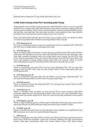 Artikel Populer IlmuKomputer.Com
Copyright © 2003 IlmuKomputer.Com
7
Perhatikan bahwa terdapat port 53 yang sedang tidak terbuka alias close.
Lebih Jauh tentang Jenis Port Scanning pada Nmap
Setiap pengelola sistem memiliki strategi pengamanan yang berbeda-beda. Untuk itu cara-cara yang telah
dijelaskan di atas mungkin tidak selalu dapat diterapkan. Nmap sendiri memberikan beberapa teknik port
scanning untuk menghadapi “medan” tempur yang berbeda-beda. Untuk itu terkadang dibutuhkan latihan
dan kreatifitas yang tinggi bagi Anda yang ingin menembus sistem pertahanan lawan tanpa diketahui
pemiliknya (Oops, kami tidak menyarankan apalagi memprovokasi Anda lho).
Diatas telah diperkenalkan beberapa option dari Nmap yang merupakan teknik scan. Berikut ini teknik
scan lanjutan yang dapat Anda manfaatkan sesuai dengan medan tempur yang ada:
a. TCP connect scan -sT
Jenis scan ini terhubung ke port host target dan menyelesaikan three-way handshake (SYN, SYN/ACK
dan ACK) Scan ini mudah terdeteksi oleh pengelola host target.
b. TCP SYN Scan -sS
Teknik ini dikenal sebagai half-opening scanning karena suatu koneksi penuh tidak sampai terbentuk.
Suatu paket SYN dikirimkan ke port host target. Bila SYN/ACK diterima dari port host target, maka
Anda dapat mengambil kesimpulan bahwa port tersebut dalam status listening. Jika RST/ACK Anda
terima, biasanya menunjukkan bahwa port tersebut tidak listening. Suatu RST/ACK akan dikirim oleh
mesin yang melakukan scanning sehingga koneksi penuh tidak akan terbentuk. Teknik ini bersifat
siluman dibandingkan dengan TCP koneksi penuh dan tidak akan tercatat pada log host target.
c. TCP FIN scan –sF
Teknik ini mengirimkan suatu paket FIN ke port host target. Berdasarkan RFC 793, host target akan
mengirim balik suatu RST untuk setiap port yang tertutup. Teknik ini hanya dapat dipakai pada stack
TCP/IP berbasis Unix.
d. TCP Xmas tree scan -sX
Teknik ini mengirimkan suatu paket FIN, URG dan PUSH ke port host target. Berdasarkan RFC 793,
host target akan mengembalikan suatu RST untuk semua port yang tertutup.
e. TCP Null scan -sN
Teknik ini membuat off semua flag. Berdasarkan RFC 793, host target akan mengirim balik suatu RST
untuk semua port yang tertutup.
f. TCP ACK scan -sA
Teknik ini digunakan untuk memetakan set aturan firewall. Hal ini sangat membantu Anda dalam
menentukan apakah firewall yang dipergunakan adalah simple packet filter yang membolehkan hanya
koneksi penuh saja (koneksi dengan bit set ACK) atau suatu firewall yang menjalankan advance packet
filtering.
g. TCP Windows scan -sW
Teknik ini dapat mendeteksi port-port terbuka maupun terfilter/tidak terfilter pada sistem-sistem tertentu
seperti pada AIX dan Free BSD sehubungan dengan anomali dari ukuran windows TCPnya.
h. TCP RPC Scan -sR
Teknik ini spesifik hanya pada sistem Unix dan digunakan untuk mendeteksi dan mengidentifikasi port
RPC dan program serta nomor versi yang berhubungan dengannya
i. UDP Scan -sU
Teknik ini mengirimkan suatu paket UDP ke port host target. Bila port host target memberikan response
pesan berupa “ICMP port unreachable” artinya port ini tertutup. Sebaliknya bila tidak menerima pesan
tersebut, Anda dapat menyimpulkan bahwa port tersebut terbuka. Karena UDP dikenal sebagai
 