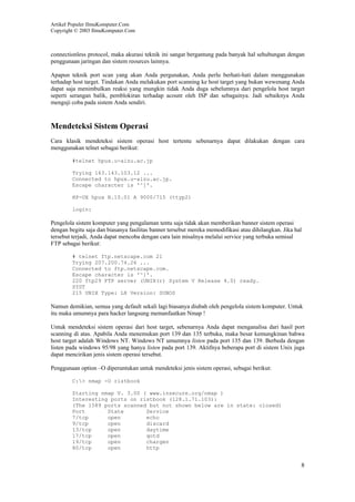 Artikel Populer IlmuKomputer.Com
Copyright © 2003 IlmuKomputer.Com
8
connectionless protocol, maka akurasi teknik ini sangat bergantung pada banyak hal sehubungan dengan
penggunaan jaringan dan sistem reources lainnya.
Apapun teknik port scan yang akan Anda pergunakan, Anda perlu berhati-hati dalam menggunakan
terhadap host target. Tindakan Anda melakukan port scanning ke host target yang bukan wewenang Anda
dapat saja menimbulkan reaksi yang mungkin tidak Anda duga sebelumnya dari pengelola host target
seperti serangan balik, pemblokiran terhadap acount oleh ISP dan sebagainya. Jadi sebaiknya Anda
menguji coba pada sistem Anda sendiri.
Mendeteksi Sistem Operasi
Cara klasik mendeteksi sistem operasi host tertentu sebenarnya dapat dilakukan dengan cara
menggunakan telnet sebagai berikut:
#telnet hpux.u-aizu.ac.jp
Trying 163.143.103.12 ...
Connected to hpux.u-aizu.ac.jp.
Escape character is '^]'.
HP-UX hpux B.10.01 A 9000/715 (ttyp2)
login:
Pengelola sistem komputer yang pengalaman tentu saja tidak akan memberikan banner sistem operasi
dengan begitu saja dan biasanya fasilitas banner tersebut mereka memodifikasi atau dihilangkan. Jika hal
tersebut terjadi, Anda dapat mencoba dengan cara lain misalnya melalui service yang terbuka semisal
FTP sebagai berikut:
# telnet ftp.netscape.com 21
Trying 207.200.74.26 ...
Connected to ftp.netscape.com.
Escape character is '^]'.
220 ftp29 FTP server (UNIX(r) System V Release 4.0) ready.
SYST
215 UNIX Type: L8 Version: SUNOS
Namun demikian, semua yang default sekali lagi biasanya diubah oleh pengelola sistem komputer. Untuk
itu maka umumnya para hacker langsung memanfaatkan Nmap !
Untuk mendeteksi sistem operasi dari host target, sebenarnya Anda dapat menganalisa dari hasil port
scanning di atas. Apabila Anda menemukan port 139 dan 135 terbuka, maka besar kemungkinan bahwa
host target adalah Windows NT. Windows NT umumnya listen pada port 135 dan 139. Berbeda dengan
listen pada windows 95/98 yang hanya listen pada port 139. Aktifnya beberapa port di sistem Unix juga
dapat mencirikan jenis sistem operasi tersebut.
Penggunaan option –O diperuntukan untuk mendeteksi jenis sistem operasi, sebagai berikut:
C:> nmap -O ristbook
Starting nmap V. 3.00 ( www.insecure.org/nmap )
Interesting ports on ristbook (128.1.71.103):
(The 1589 ports scanned but not shown below are in state: closed)
Port State Service
7/tcp open echo
9/tcp open discard
13/tcp open daytime
17/tcp open qotd
19/tcp open chargen
80/tcp open http
 