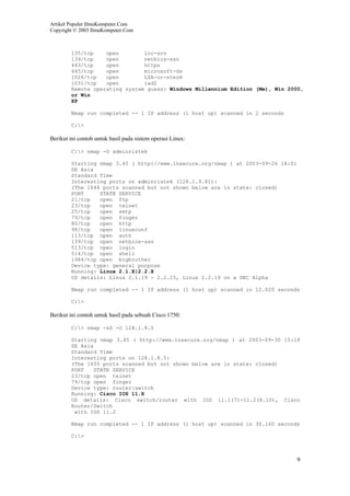 Artikel Populer IlmuKomputer.Com
Copyright © 2003 IlmuKomputer.Com
9
135/tcp open loc-srv
139/tcp open netbios-ssn
443/tcp open https
445/tcp open microsoft-ds
1026/tcp open LSA-or-nterm
1031/tcp open iad2
Remote operating system guess: Windows Millennium Edition (Me), Win 2000,
or Win
XP
Nmap run completed -- 1 IP address (1 host up) scanned in 2 seconds
C:>
Berikut ini contoh untuk hasil pada sistem operasi Linux:
C:> nmap -O adminristek
Starting nmap 3.45 ( http://www.insecure.org/nmap ) at 2003-09-26 18:01
SE Asia
Standard Time
Interesting ports on adminristek (128.1.9.81):
(The 1646 ports scanned but not shown below are in state: closed)
PORT STATE SERVICE
21/tcp open ftp
23/tcp open telnet
25/tcp open smtp
79/tcp open finger
80/tcp open http
98/tcp open linuxconf
113/tcp open auth
139/tcp open netbios-ssn
513/tcp open login
514/tcp open shell
1984/tcp open bigbrother
Device type: general purpose
Running: Linux 2.1.X|2.2.X
OS details: Linux 2.1.19 - 2.2.25, Linux 2.2.19 on a DEC Alpha
Nmap run completed -- 1 IP address (1 host up) scanned in 12.020 seconds
C:>
Berikut ini contoh untuk hasil pada sebuah Cisco 1750:
C:> nmap -sS -O 128.1.8.5
Starting nmap 3.45 ( http://www.insecure.org/nmap ) at 2003-09-30 15:18
SE Asia
Standard Time
Interesting ports on 128.1.8.5:
(The 1655 ports scanned but not shown below are in state: closed)
PORT STATE SERVICE
23/tcp open telnet
79/tcp open finger
Device type: router|switch
Running: Cisco IOS 11.X
OS details: Cisco switch/router with IOS 11.1(7)-11.2(8.10), Cisco
Router/Switch
with IOS 11.2
Nmap run completed -- 1 IP address (1 host up) scanned in 30.160 seconds
C:>
 