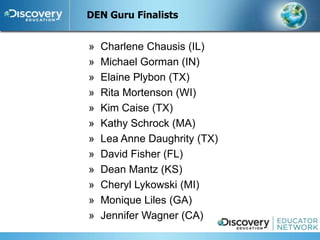 DEN Guru Finalists


»   Charlene Chausis (IL)
»   Michael Gorman (IN)
»   Elaine Plybon (TX)
»   Rita Mortenson (WI)
»   Kim Caise (TX)
»   Kathy Schrock (MA)
»   Lea Anne Daughrity (TX)
»   David Fisher (FL)
»   Dean Mantz (KS)
»   Cheryl Lykowski (MI)
»   Monique Liles (GA)
»   Jennifer Wagner (CA)
 