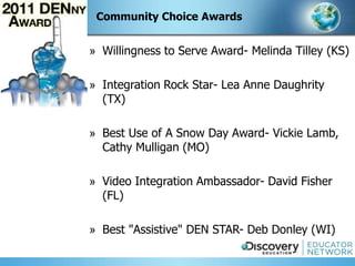 Community Choice Awards


» Willingness to Serve Award- Melinda Tilley (KS)

» Integration Rock Star- Lea Anne Daughrity
  (TX)

» Best Use of A Snow Day Award- Vickie Lamb,
  Cathy Mulligan (MO)

» Video Integration Ambassador- David Fisher
  (FL)

» Best "Assistive" DEN STAR- Deb Donley (WI)
 