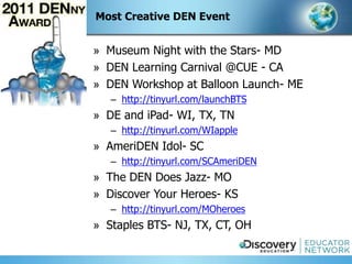 Most Creative DEN Event


» Museum Night with the Stars- MD
» DEN Learning Carnival @CUE - CA
» DEN Workshop at Balloon Launch- ME
   – http://tinyurl.com/launchBTS
» DE and iPad- WI, TX, TN
   – http://tinyurl.com/WIapple
» AmeriDEN Idol- SC
   – http://tinyurl.com/SCAmeriDEN
» The DEN Does Jazz- MO
» Discover Your Heroes- KS
   – http://tinyurl.com/MOheroes
» Staples BTS- NJ, TX, CT, OH
 