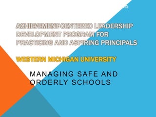 Safe and Orderly School Operation 
ACHIEVEMENT-CENTERED LEADERSHIP 
DEVELOPMENT PROGRAM FOR 
PRACTICING AND ASPIRING PRINCIPALS 
WESTERN MICHIGAN UNIVERSITY 
MANAGING SAFE AND 
ORDERLY SCHOOLS 
 