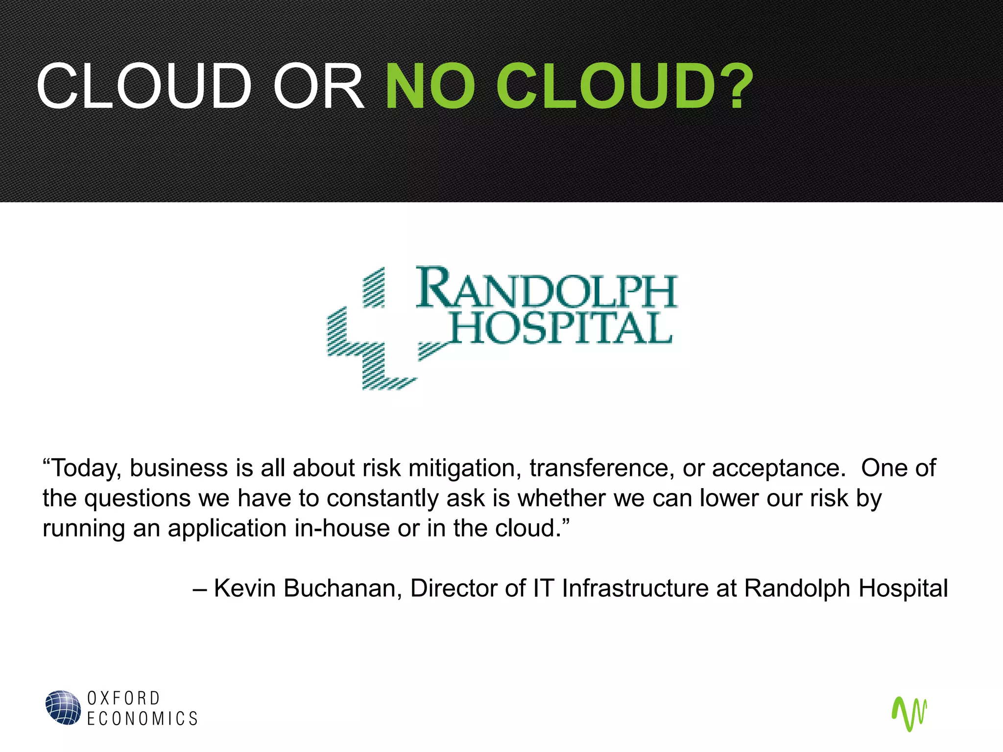 “Today, business is all about risk mitigation, transference, or acceptance. One of
the questions we have to constantly ask is whether we can lower our risk by
running an application in-house or in the cloud.”
– Kevin Buchanan, Director of IT Infrastructure at Randolph Hospital
CLOUD OR NO CLOUD?
 