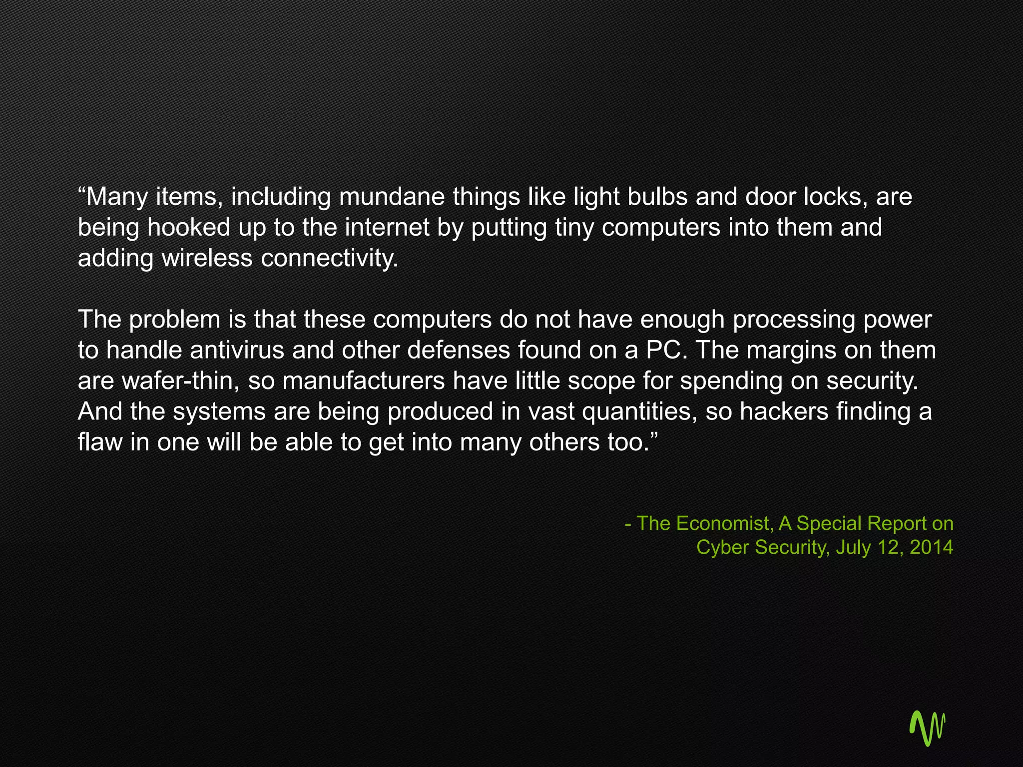 “Many items, including mundane things like light bulbs and door locks, are
being hooked up to the internet by putting tiny computers into them and
adding wireless connectivity.
The problem is that these computers do not have enough processing power
to handle antivirus and other defenses found on a PC. The margins on them
are wafer-thin, so manufacturers have little scope for spending on security.
And the systems are being produced in vast quantities, so hackers finding a
flaw in one will be able to get into many others too.”
- The Economist, A Special Report on
Cyber Security, July 12, 2014
 