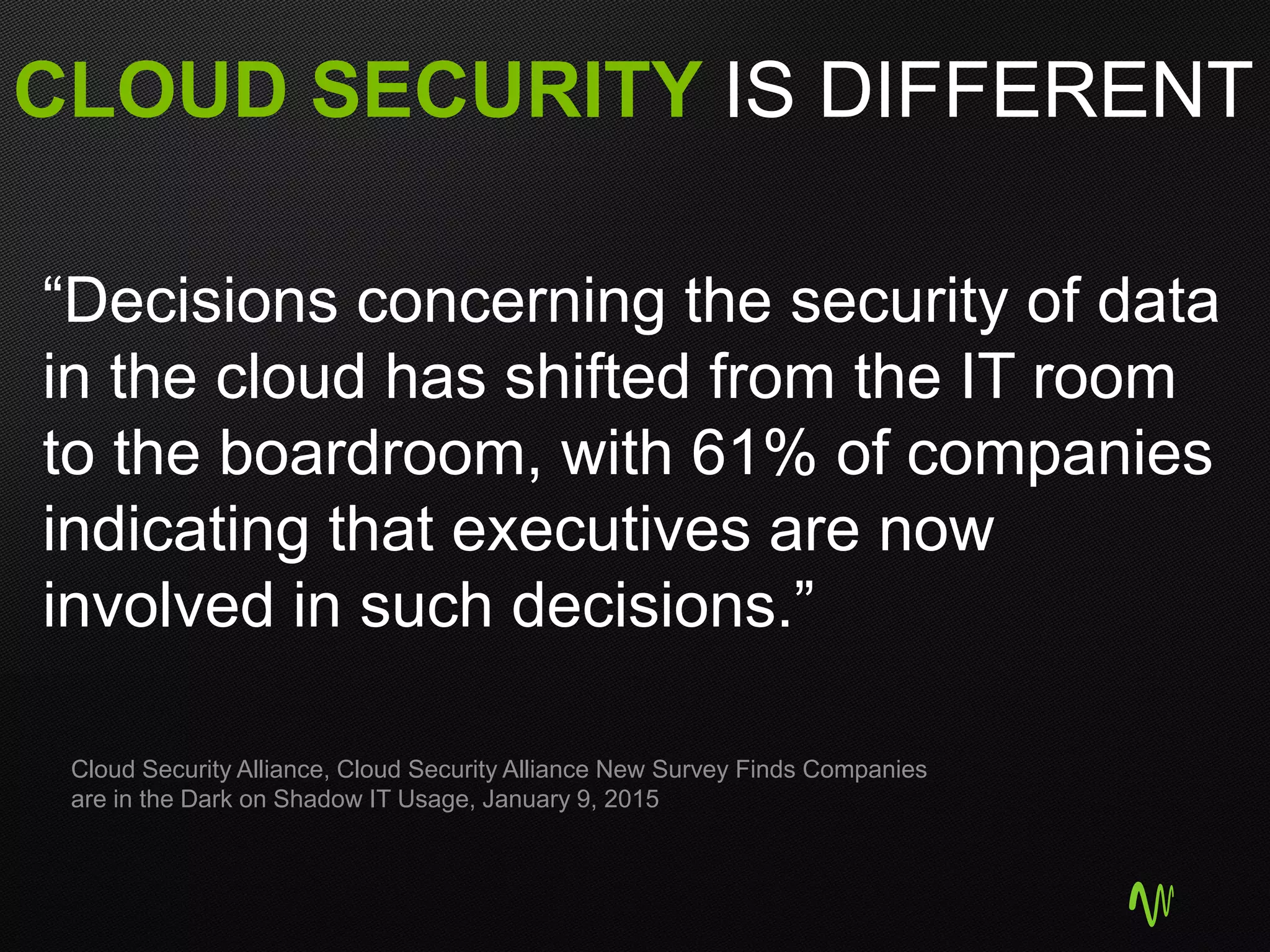 CLOUD SECURITY IS DIFFERENT
“Decisions concerning the security of data
in the cloud has shifted from the IT room
to the boardroom, with 61% of companies
indicating that executives are now
involved in such decisions.”
Cloud Security Alliance, Cloud Security Alliance New Survey Finds Companies
are in the Dark on Shadow IT Usage, January 9, 2015
 