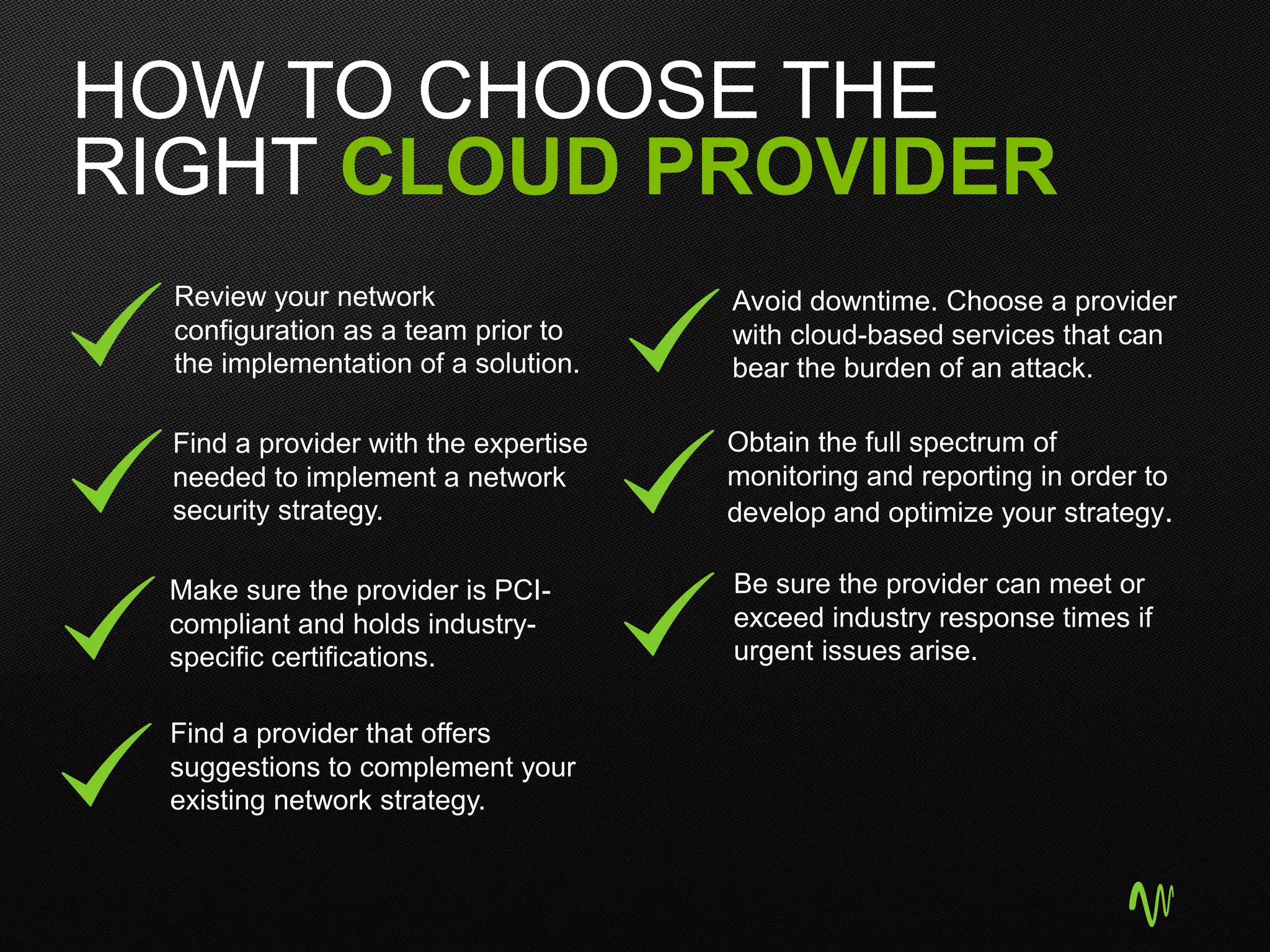 HOW TO CHOOSE THE
RIGHT CLOUD PROVIDER
Review your network
configuration as a team prior to
the implementation of a solution.
Find a provider with the expertise
needed to implement a network
security strategy.
Make sure the provider is PCI-
compliant and holds industry-
specific certifications.
Find a provider that offers
suggestions to complement your
existing network strategy.
Be sure the provider can meet or
exceed industry response times if
urgent issues arise.
Avoid downtime. Choose a provider
with cloud-based services that can
bear the burden of an attack.
Obtain the full spectrum of
monitoring and reporting in order to
develop and optimize your strategy.
 