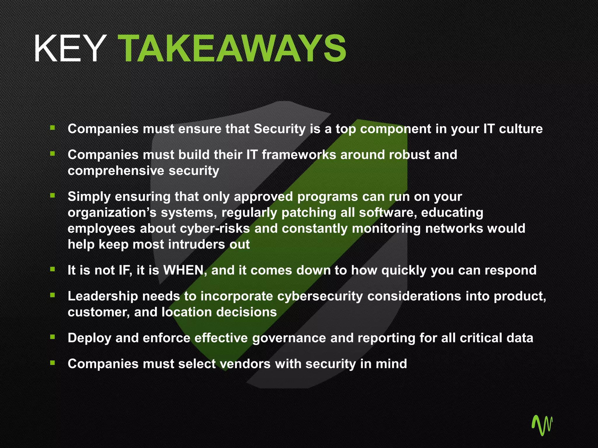 KEY TAKEAWAYS
 Companies must ensure that Security is a top component in your IT culture
 Companies must build their IT frameworks around robust and
comprehensive security
 Simply ensuring that only approved programs can run on your
organization’s systems, regularly patching all software, educating
employees about cyber-risks and constantly monitoring networks would
help keep most intruders out
 It is not IF, it is WHEN, and it comes down to how quickly you can respond
 Leadership needs to incorporate cybersecurity considerations into product,
customer, and location decisions
 Deploy and enforce effective governance and reporting for all critical data
 Companies must select vendors with security in mind
 