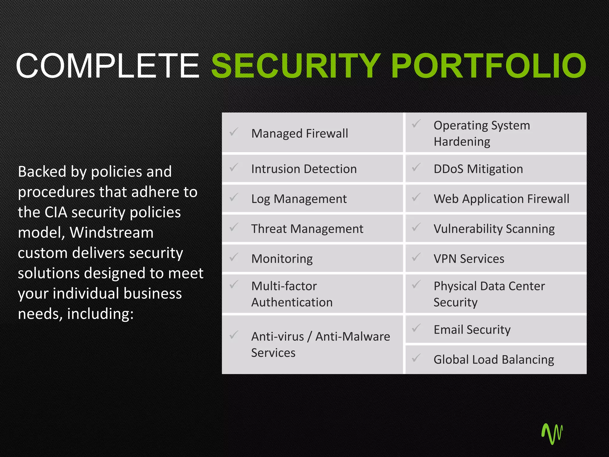 COMPLETE SECURITY PORTFOLIO
 Managed Firewall
 Operating System
Hardening
 Intrusion Detection  DDoS Mitigation
 Log Management  Web Application Firewall
 Threat Management  Vulnerability Scanning
 Monitoring  VPN Services
 Multi-factor
Authentication
 Physical Data Center
Security
 Anti-virus / Anti-Malware
Services
 Email Security
 Global Load Balancing
Backed by policies and
procedures that adhere to
the CIA security policies
model, Windstream
custom delivers security
solutions designed to meet
your individual business
needs, including:
 