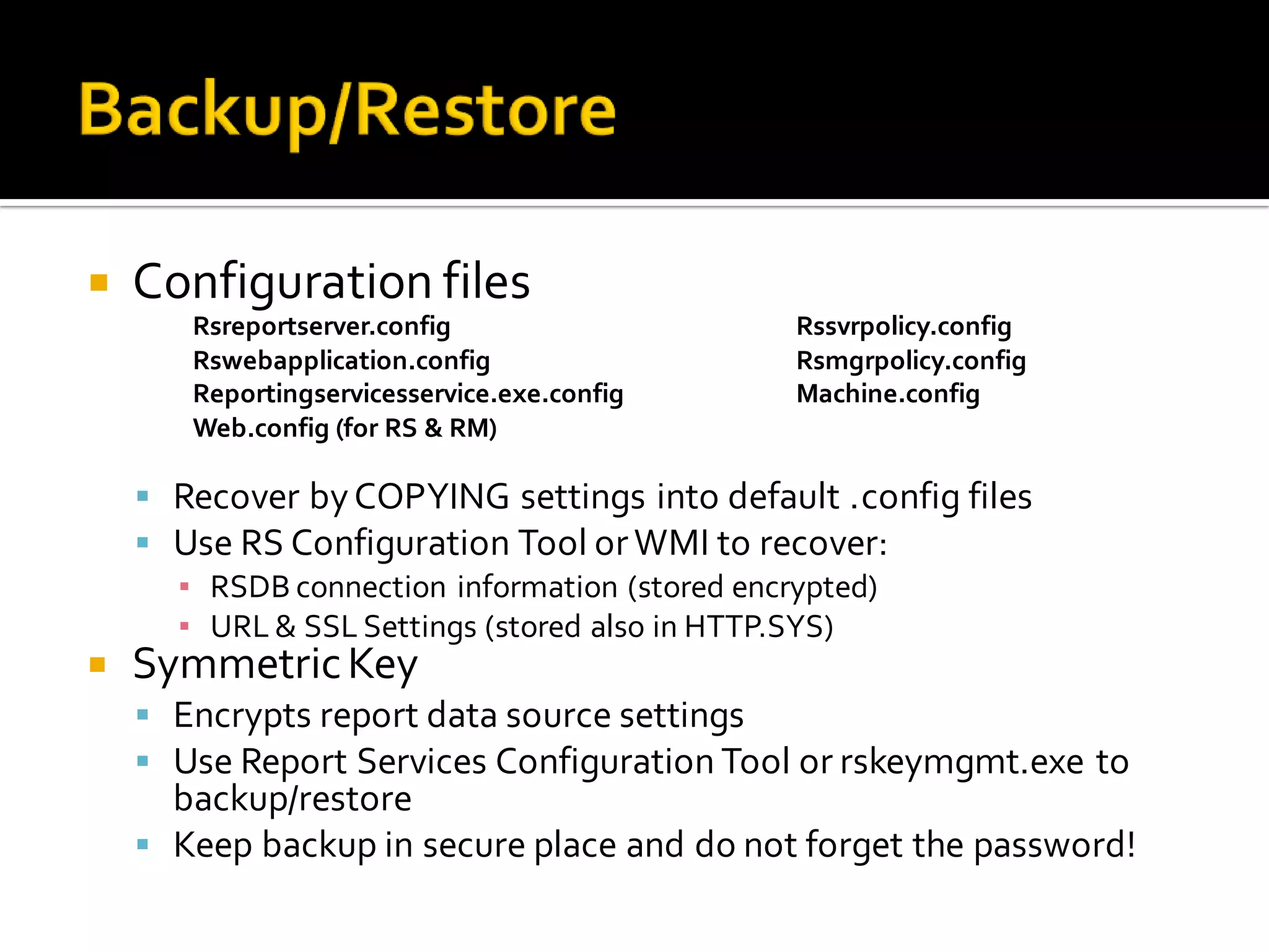    Configuration files
       Rsreportserver.config                 Rssvrpolicy.config
       Rswebapplication.config               Rsmgrpolicy.config
       Reportingservicesservice.exe.config   Machine.config
       Web.config (for RS & RM)

     Recover by COPYING settings into default .config files
     Use RS Configuration Tool or WMI to recover:
      ▪ RSDB connection information (stored encrypted)
      ▪ URL & SSL Settings (stored also in HTTP.SYS)
   Symmetric Key
     Encrypts report data source settings
     Use Report Services Configuration Tool or rskeymgmt.exe to
      backup/restore
     Keep backup in secure place and do not forget the password!
 